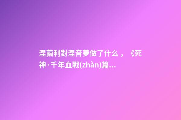 涅繭利對涅音夢做了什么，《死神·千年血戰(zhàn)篇》詳解友哈巴赫親衛(wèi)隊的原型與成員的BUG能力